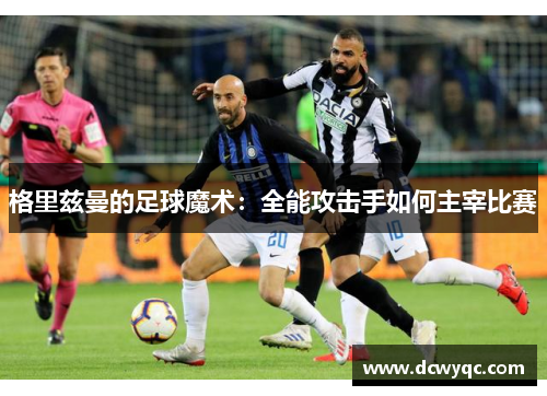 格里兹曼的足球魔术：全能攻击手如何主宰比赛