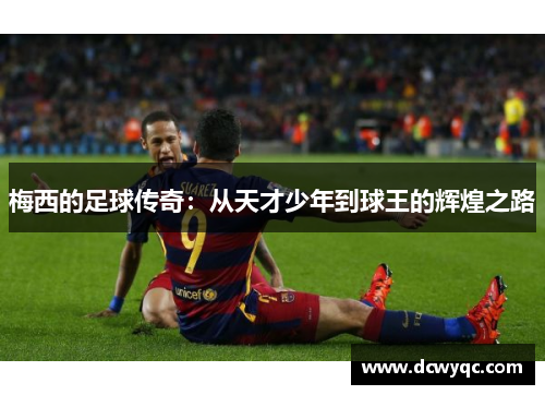 梅西的足球传奇:从天才少年到球王的辉煌之路 梅西的足球传奇:从天才少年到球王的辉煌之路
