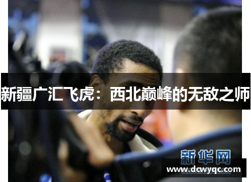 新疆广汇飞虎:西北巅峰的无敌之师 新疆广汇飞虎:西北巅峰的无敌之师