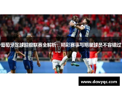 葡萄牙足球超级联赛全解析：精彩赛事与明星球员不容错过