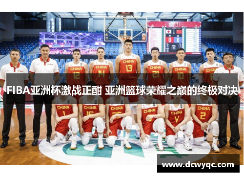 FIBA亚洲杯激战正酣 亚洲篮球荣耀之巅的终极对决