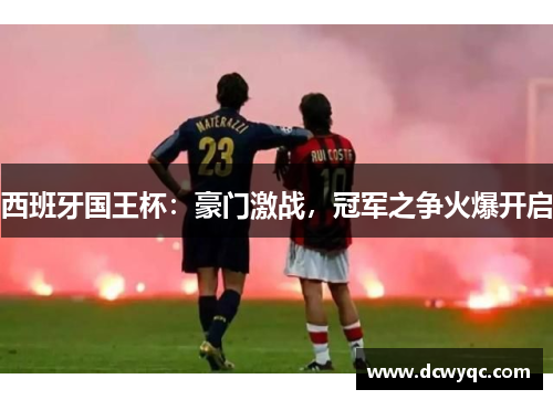 西班牙国王杯:豪门激战,冠军之争火爆开启 西班牙国王杯:豪门激战,冠军之争火爆开启