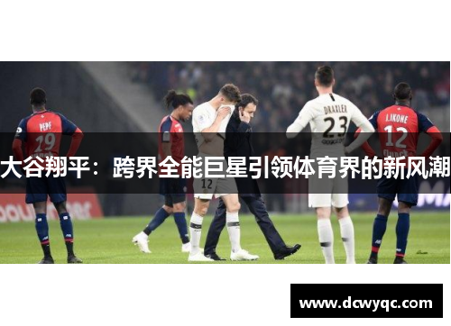 大谷翔平:跨界全能巨星引领体育界的新风潮 大谷翔平:跨界全能巨星引领体育界的新风潮