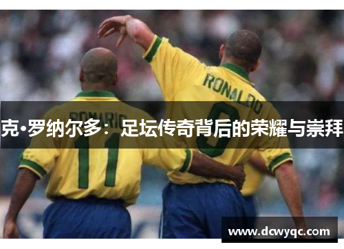 克·罗纳尔多:足坛传奇背后的荣耀与崇拜 克·罗纳尔多:足坛传奇背后的荣耀与崇拜