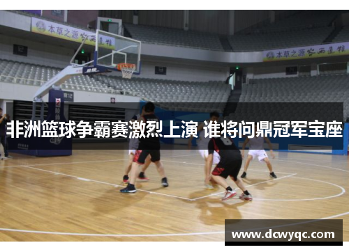 非洲篮球争霸赛激烈上演 谁将问鼎冠军宝座