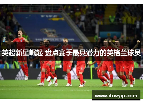 英超新星崛起 盘点赛季最具潜力的英格兰球员 英超新星崛起 盘点赛季最具潜力的英格兰球员
