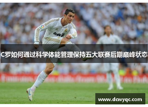 C罗如何通过科学体能管理保持五大联赛后期巅峰状态 C罗如何通过科学体能管理保持五大联赛后期巅峰状态